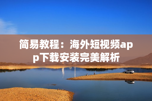 简易教程：海外短视频app下载安装完美解析