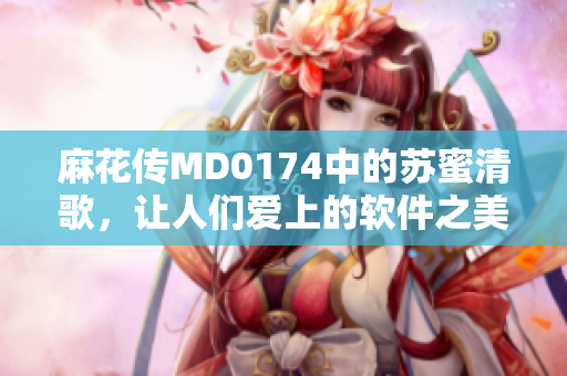 麻花传MD0174中的苏蜜清歌，让人们爱上的软件之美
