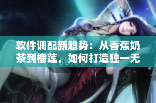 软件调配新趋势：从香蕉奶茶到榴莲，如何打造独一无二的应用程序？