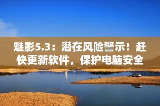 魅影5.3：潜在风险警示！赶快更新软件，保护电脑安全！
