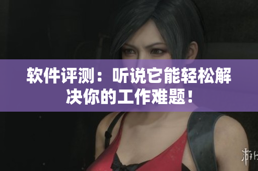 软件评测：听说它能轻松解决你的工作难题！