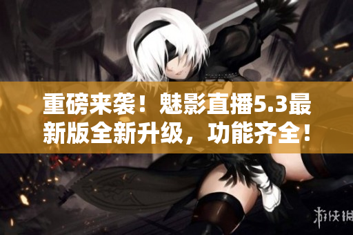 重磅来袭！魅影直播5.3最新版全新升级，功能齐全！