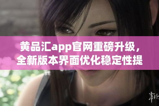 黄品汇app官网重磅升级，全新版本界面优化稳定性提升