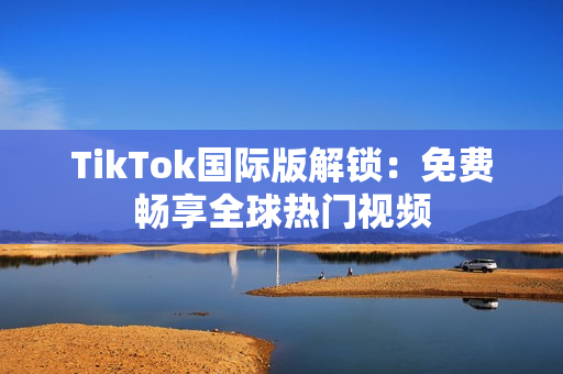 TikTok国际版解锁：免费畅享全球热门视频
