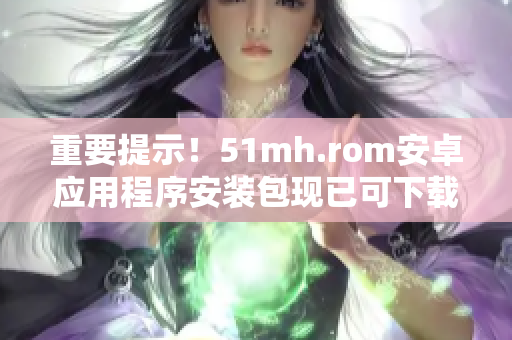 重要提示！51mh.rom安卓应用程序安装包现已可下载！