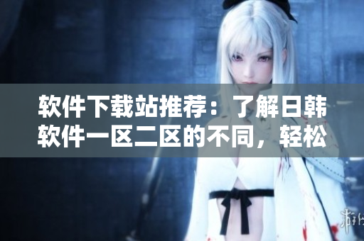 软件下载站推荐：了解日韩软件一区二区的不同，轻松下载您需要的软件！