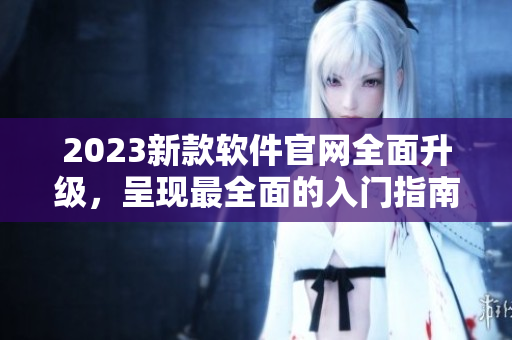 2023新款软件官网全面升级，呈现最全面的入门指南