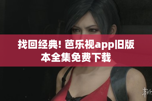 找回经典! 芭乐视app旧版本全集免费下载