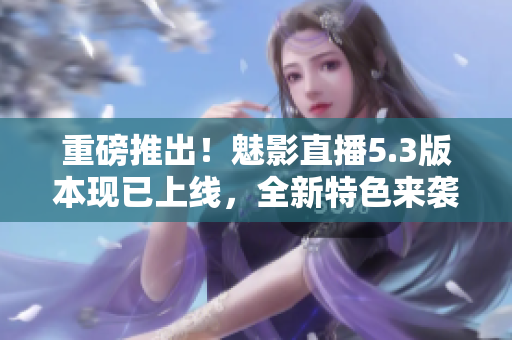 重磅推出！魅影直播5.3版本现已上线，全新特色来袭！