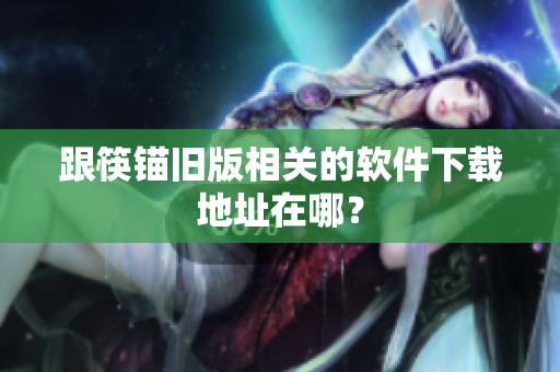 跟筷锚旧版相关的软件下载地址在哪？