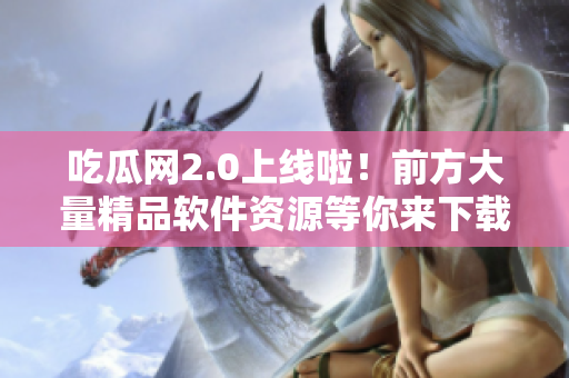 吃瓜网2.0上线啦！前方大量精品软件资源等你来下载！