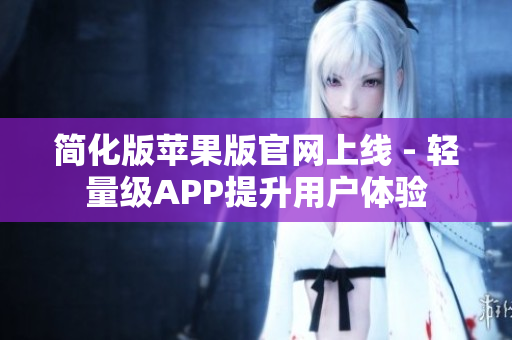简化版苹果版官网上线 - 轻量级APP提升用户体验