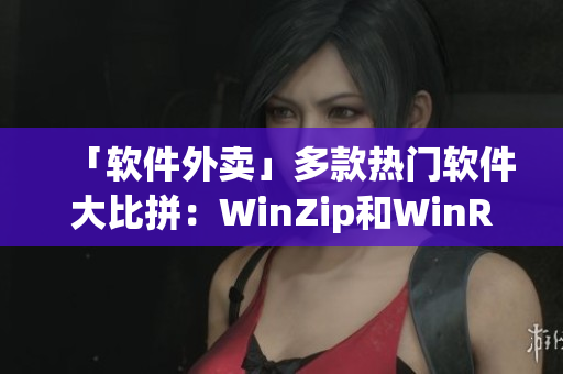 「软件外卖」多款热门软件大比拼：WinZip和WinRAR哪家强？