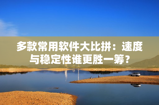 多款常用软件大比拼：速度与稳定性谁更胜一筹？