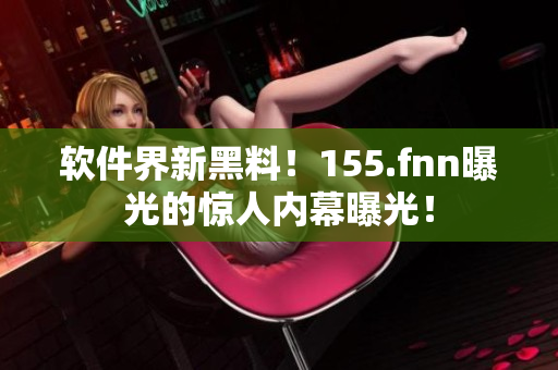 软件界新黑料！155.fnn曝光的惊人内幕曝光！