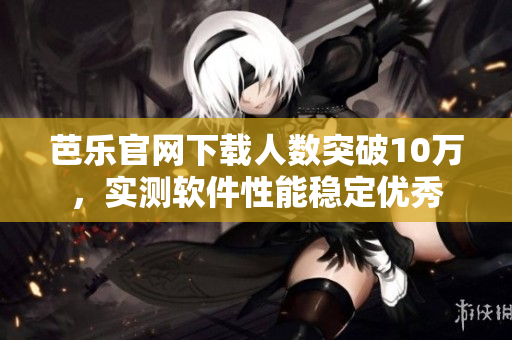 芭乐官网下载人数突破10万，实测软件性能稳定优秀