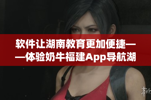 软件让湖南教育更加便捷——体验奶牛福建App导航湖南教育的好处
