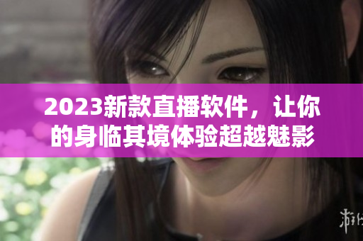 2023新款直播软件，让你的身临其境体验超越魅影