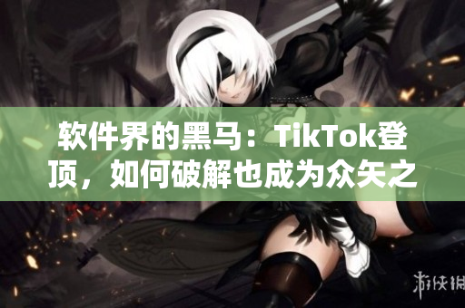软件界的黑马：TikTok登顶，如何破解也成为众矢之的