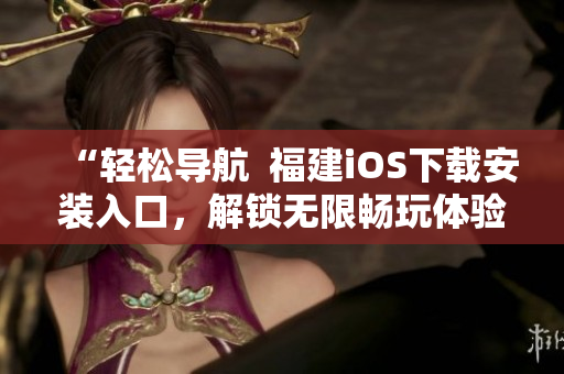 “轻松导航  福建iOS下载安装入口，解锁无限畅玩体验”