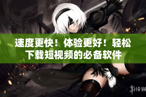 速度更快！体验更好！轻松下载短视频的必备软件