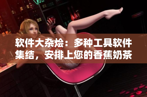 软件大杂烩：多种工具软件集结，安排上您的香蕉奶茶时间