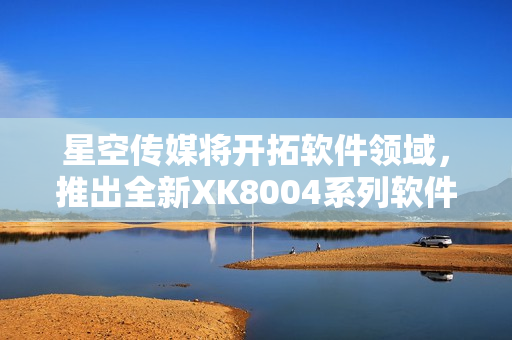 星空传媒将开拓软件领域，推出全新XK8004系列软件产品