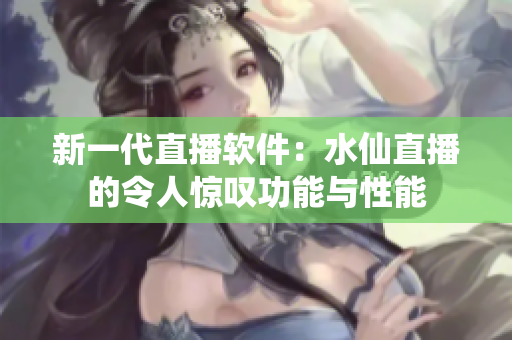 新一代直播软件：水仙直播的令人惊叹功能与性能