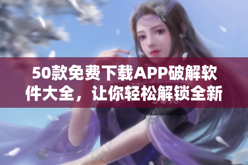 50款免费下载APP破解软件大全，让你轻松解锁全新体验！