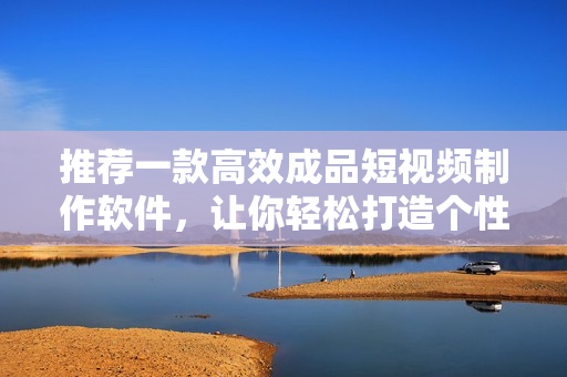 推荐一款高效成品短视频制作软件，让你轻松打造个性化视频！