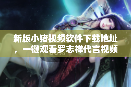 新版小猪视频软件下载地址，一键观看罗志祥代言视频