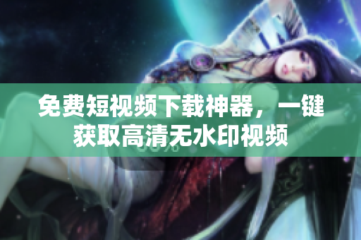 免费短视频下载神器，一键获取高清无水印视频