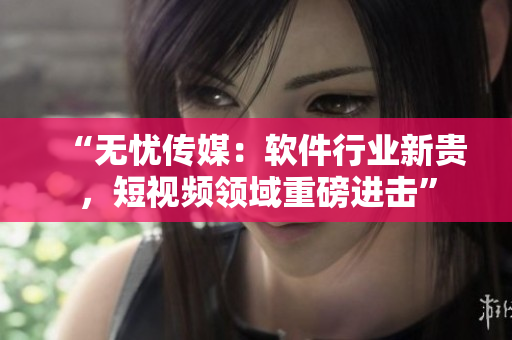 “无忧传媒：软件行业新贵，短视频领域重磅进击”