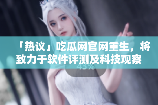 「热议」吃瓜网官网重生，将致力于软件评测及科技观察