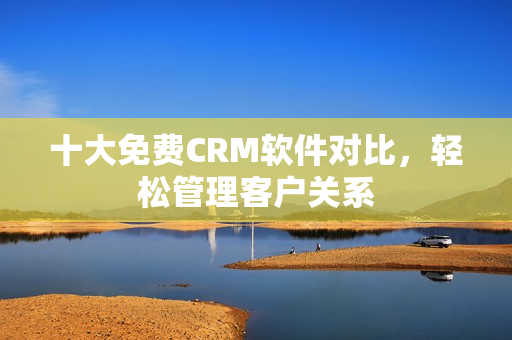 十大免费CRM软件对比，轻松管理客户关系