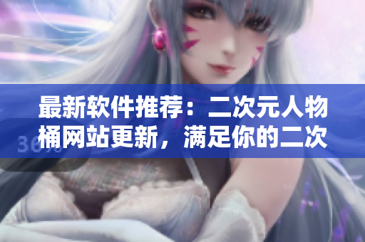最新软件推荐：二次元人物桶网站更新，满足你的二次元控需求！