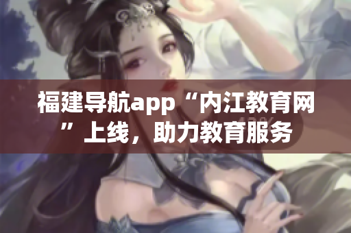 福建导航app“内江教育网”上线，助力教育服务