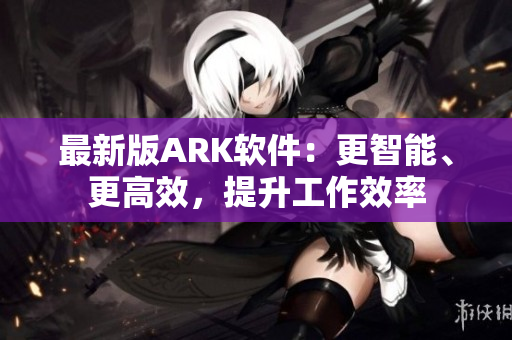 最新版ARK软件：更智能、更高效，提升工作效率