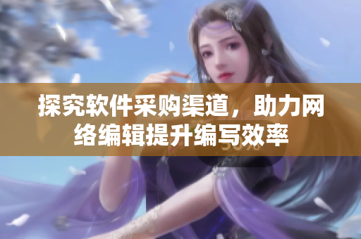 探究软件采购渠道，助力网络编辑提升编写效率