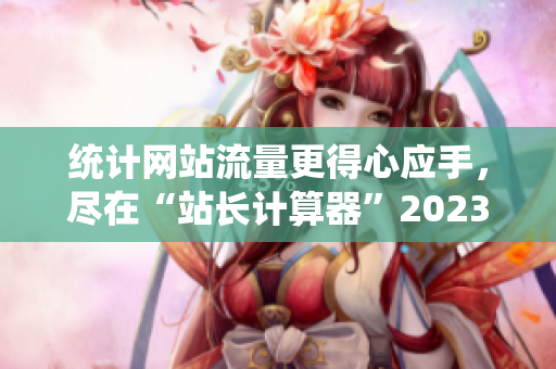 统计网站流量更得心应手，尽在“站长计算器”2023最新版
