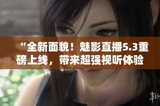 “全新面貌！魅影直播5.3重磅上线，带来超强视听体验”
