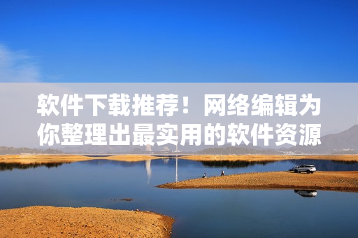 软件下载推荐！网络编辑为你整理出最实用的软件资源
