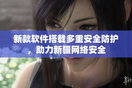 新款软件搭载多重安全防护，助力新疆网络安全