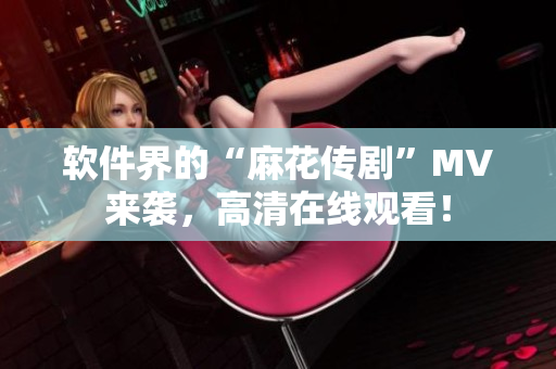 软件界的“麻花传剧”MV来袭，高清在线观看！