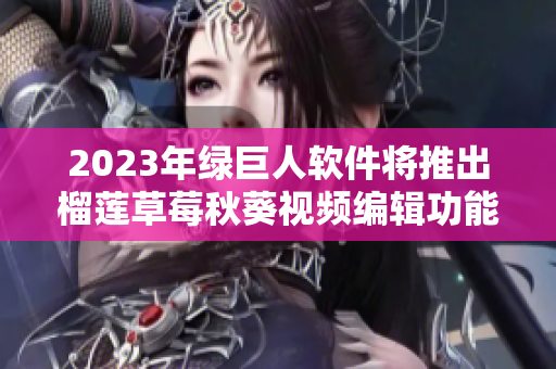 2023年绿巨人软件将推出榴莲草莓秋葵视频编辑功能