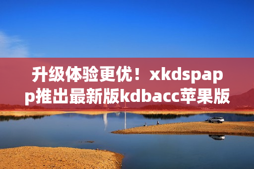 升级体验更优！xkdspapp推出最新版kdbacc苹果版