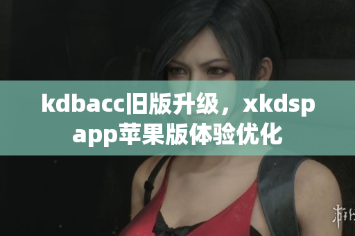 kdbacc旧版升级，xkdspapp苹果版体验优化