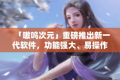 「嗷呜次元」重磅推出新一代软件，功能强大、易操作