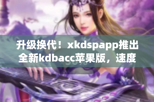 升级换代！xkdspapp推出全新kdbacc苹果版，速度更快，功能更强大