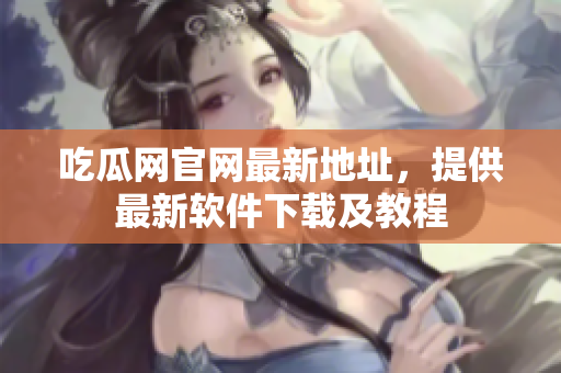 吃瓜网官网最新地址，提供最新软件下载及教程